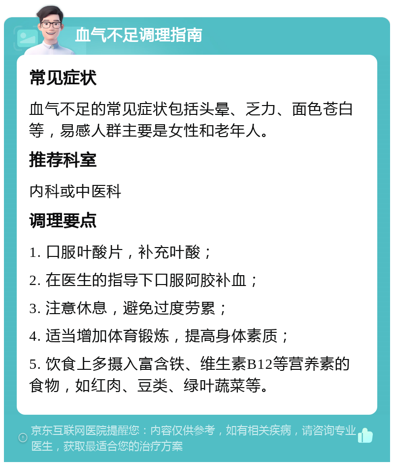 血气不足调理指南 常见症状 血气不足的常见症状包括头晕、乏力、面色苍白等，易感人群主要是女性和老年人。 推荐科室 内科或中医科 调理要点 1. 口服叶酸片，补充叶酸； 2. 在医生的指导下口服阿胶补血； 3. 注意休息，避免过度劳累； 4. 适当增加体育锻炼，提高身体素质； 5. 饮食上多摄入富含铁、维生素B12等营养素的食物，如红肉、豆类、绿叶蔬菜等。