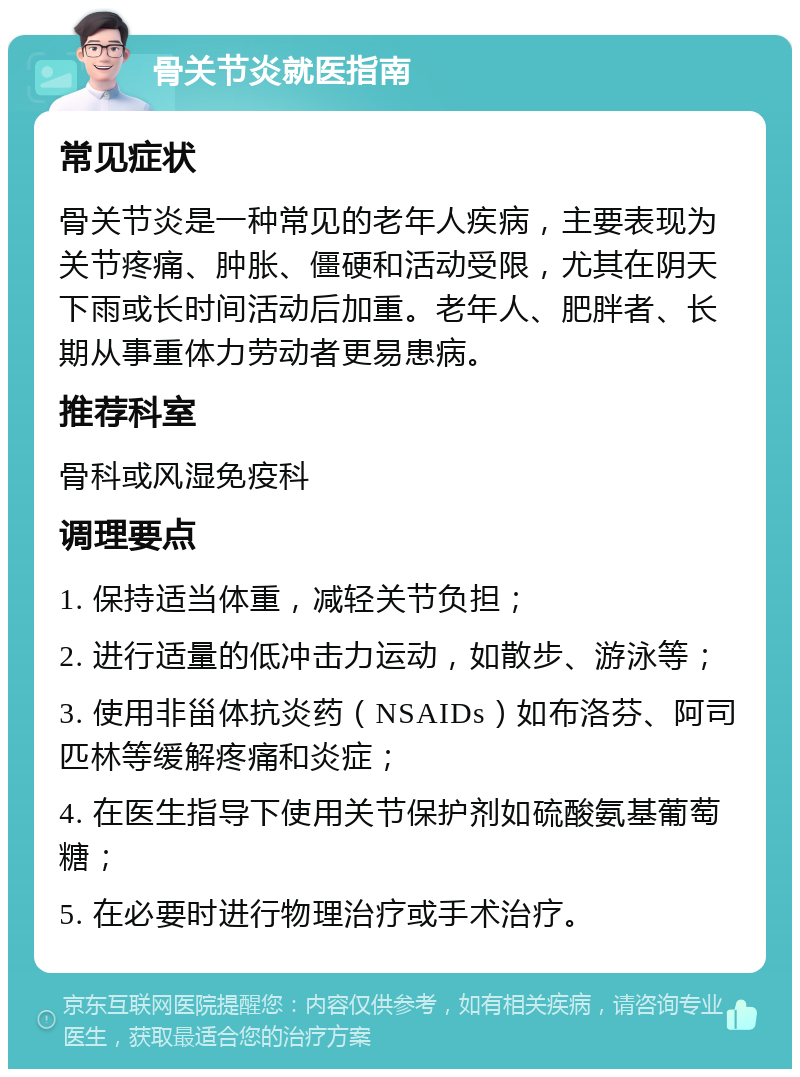 骨关节炎就医指南 常见症状 骨关节炎是一种常见的老年人疾病，主要表现为关节疼痛、肿胀、僵硬和活动受限，尤其在阴天下雨或长时间活动后加重。老年人、肥胖者、长期从事重体力劳动者更易患病。 推荐科室 骨科或风湿免疫科 调理要点 1. 保持适当体重，减轻关节负担； 2. 进行适量的低冲击力运动，如散步、游泳等； 3. 使用非甾体抗炎药（NSAIDs）如布洛芬、阿司匹林等缓解疼痛和炎症； 4. 在医生指导下使用关节保护剂如硫酸氨基葡萄糖； 5. 在必要时进行物理治疗或手术治疗。