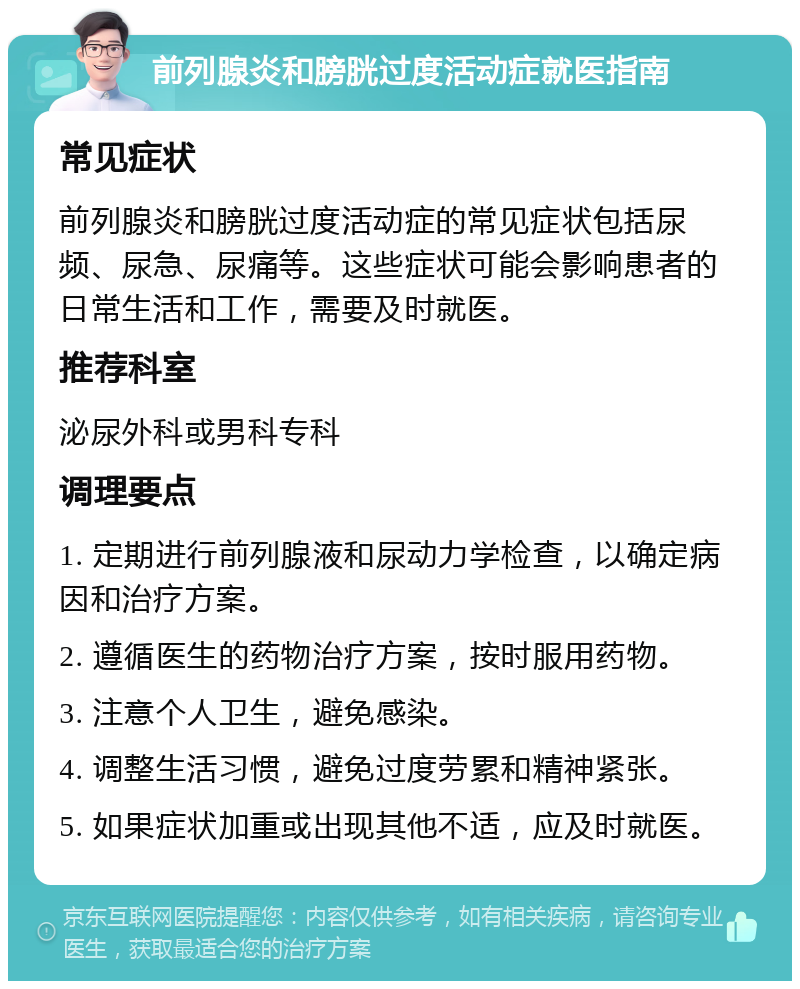 前列腺炎和膀胱过度活动症就医指南 常见症状 前列腺炎和膀胱过度活动症的常见症状包括尿频、尿急、尿痛等。这些症状可能会影响患者的日常生活和工作，需要及时就医。 推荐科室 泌尿外科或男科专科 调理要点 1. 定期进行前列腺液和尿动力学检查，以确定病因和治疗方案。 2. 遵循医生的药物治疗方案，按时服用药物。 3. 注意个人卫生，避免感染。 4. 调整生活习惯，避免过度劳累和精神紧张。 5. 如果症状加重或出现其他不适，应及时就医。