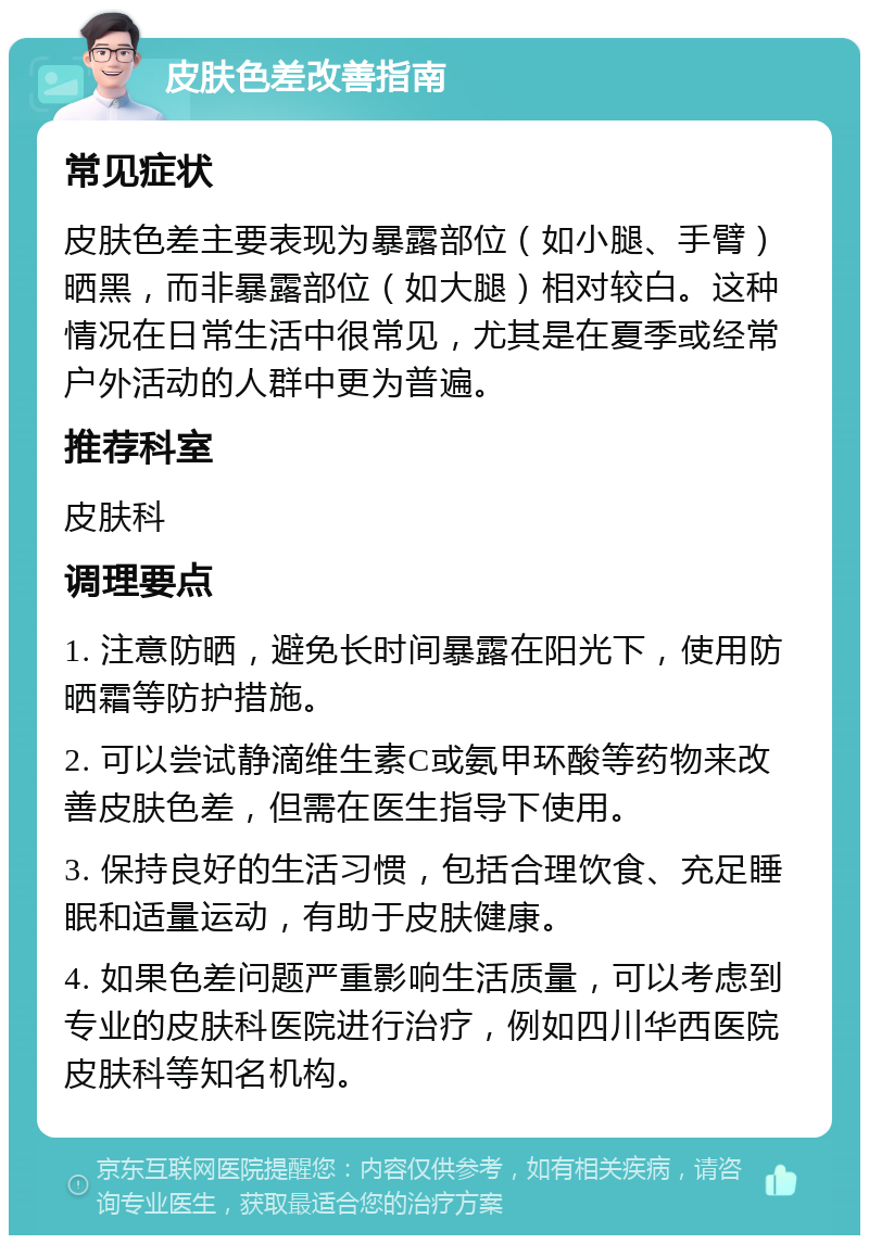 皮肤色差改善指南 常见症状 皮肤色差主要表现为暴露部位（如小腿、手臂）晒黑，而非暴露部位（如大腿）相对较白。这种情况在日常生活中很常见，尤其是在夏季或经常户外活动的人群中更为普遍。 推荐科室 皮肤科 调理要点 1. 注意防晒，避免长时间暴露在阳光下，使用防晒霜等防护措施。 2. 可以尝试静滴维生素C或氨甲环酸等药物来改善皮肤色差，但需在医生指导下使用。 3. 保持良好的生活习惯，包括合理饮食、充足睡眠和适量运动，有助于皮肤健康。 4. 如果色差问题严重影响生活质量，可以考虑到专业的皮肤科医院进行治疗，例如四川华西医院皮肤科等知名机构。