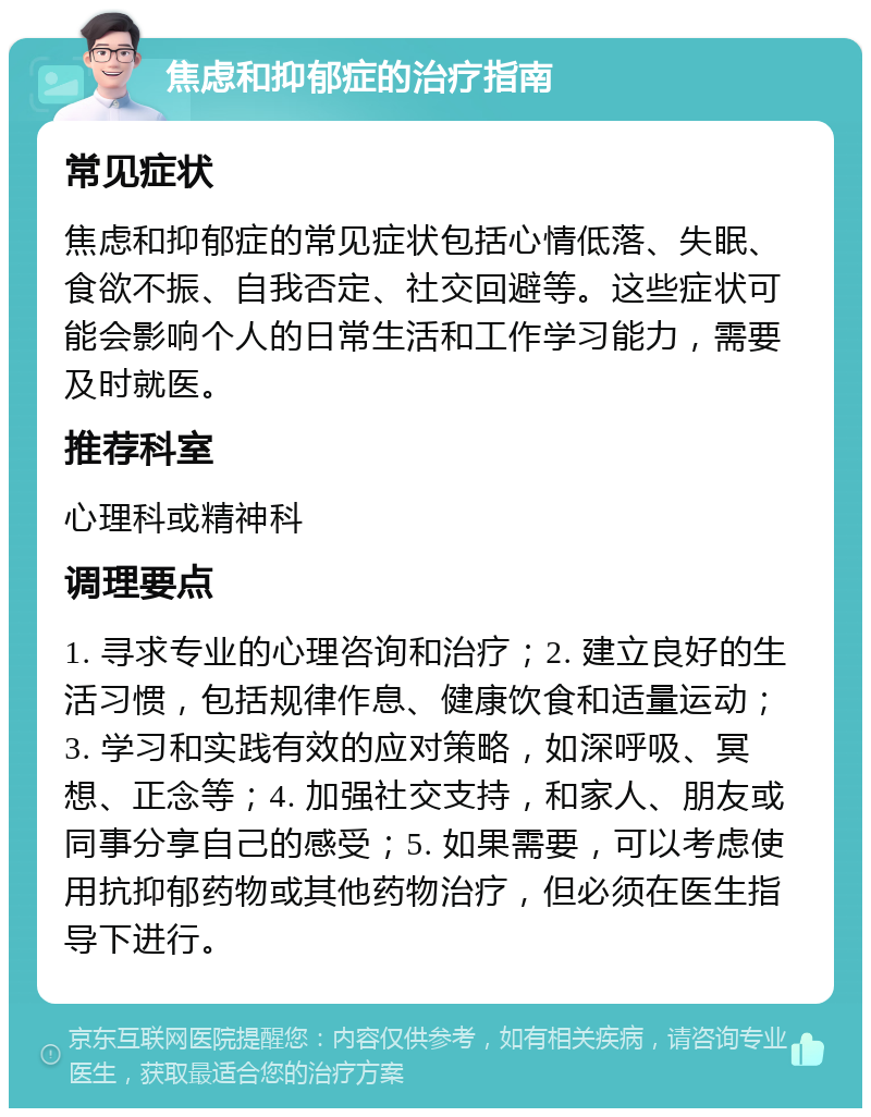 焦虑和抑郁症的治疗指南 常见症状 焦虑和抑郁症的常见症状包括心情低落、失眠、食欲不振、自我否定、社交回避等。这些症状可能会影响个人的日常生活和工作学习能力，需要及时就医。 推荐科室 心理科或精神科 调理要点 1. 寻求专业的心理咨询和治疗；2. 建立良好的生活习惯，包括规律作息、健康饮食和适量运动；3. 学习和实践有效的应对策略，如深呼吸、冥想、正念等；4. 加强社交支持，和家人、朋友或同事分享自己的感受；5. 如果需要，可以考虑使用抗抑郁药物或其他药物治疗，但必须在医生指导下进行。