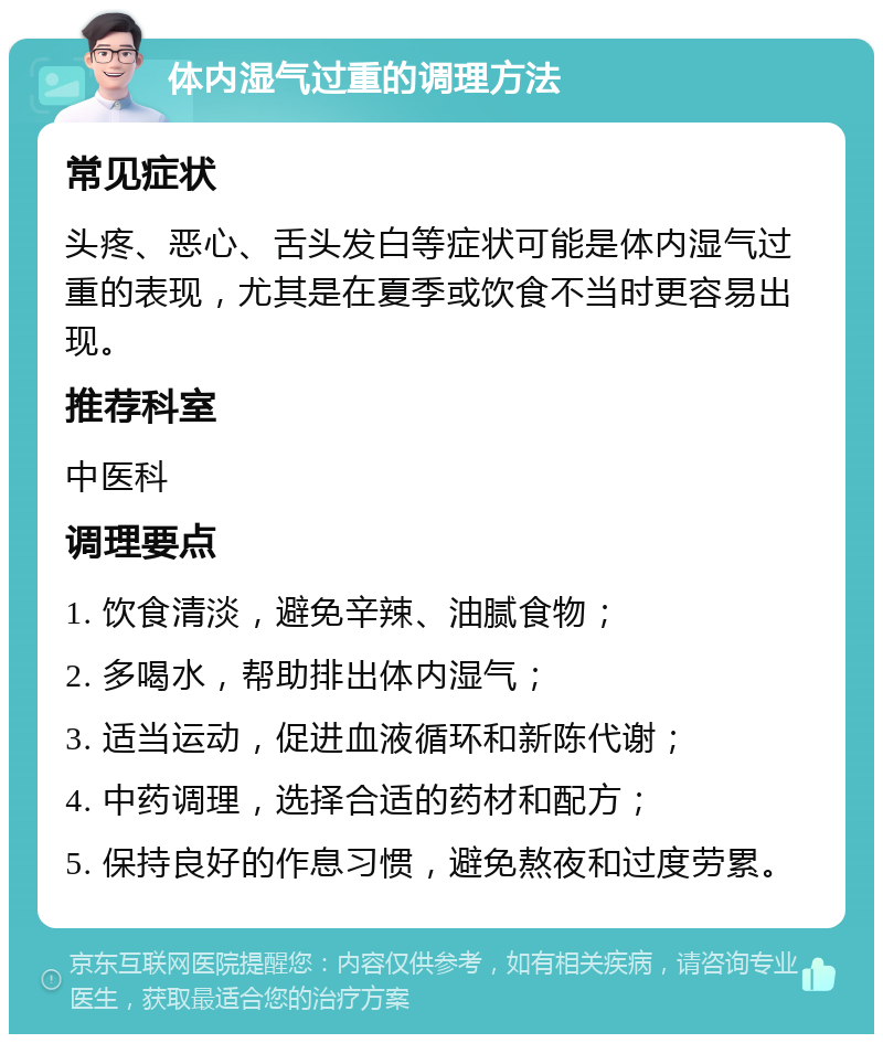 体内湿气过重的调理方法 常见症状 头疼、恶心、舌头发白等症状可能是体内湿气过重的表现，尤其是在夏季或饮食不当时更容易出现。 推荐科室 中医科 调理要点 1. 饮食清淡，避免辛辣、油腻食物； 2. 多喝水，帮助排出体内湿气； 3. 适当运动，促进血液循环和新陈代谢； 4. 中药调理，选择合适的药材和配方； 5. 保持良好的作息习惯，避免熬夜和过度劳累。