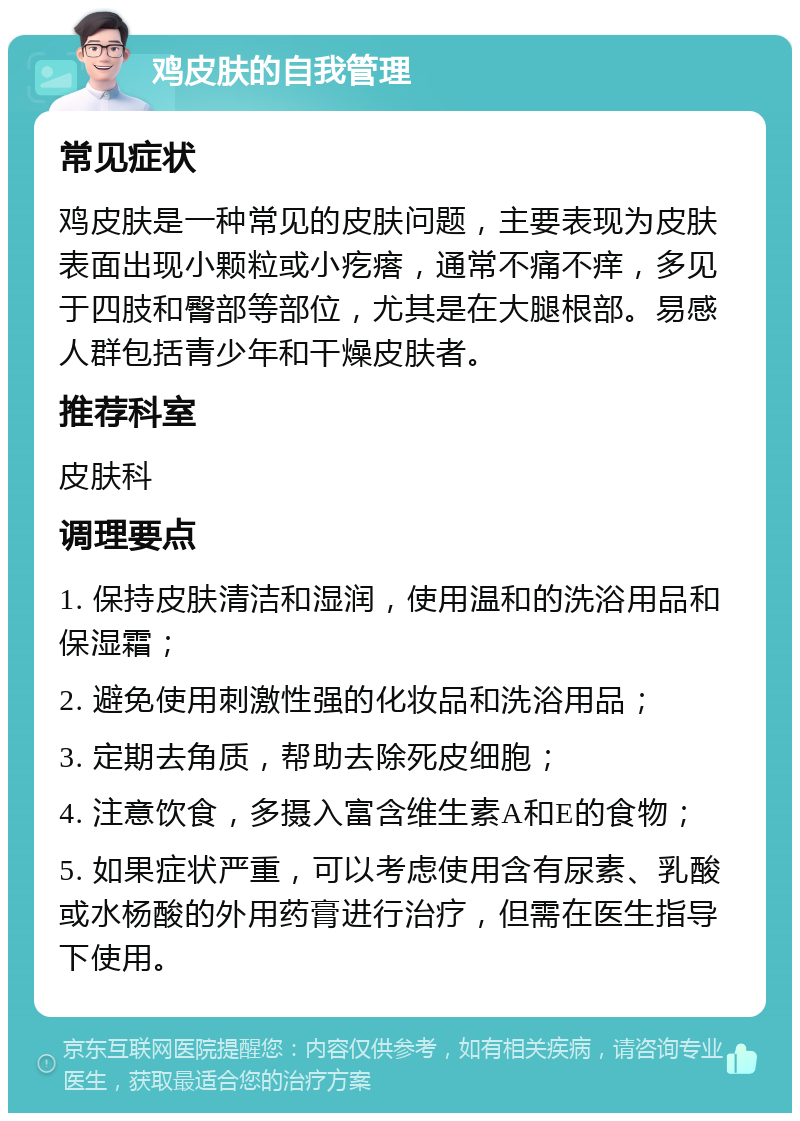 鸡皮肤的自我管理 常见症状 鸡皮肤是一种常见的皮肤问题，主要表现为皮肤表面出现小颗粒或小疙瘩，通常不痛不痒，多见于四肢和臀部等部位，尤其是在大腿根部。易感人群包括青少年和干燥皮肤者。 推荐科室 皮肤科 调理要点 1. 保持皮肤清洁和湿润，使用温和的洗浴用品和保湿霜； 2. 避免使用刺激性强的化妆品和洗浴用品； 3. 定期去角质，帮助去除死皮细胞； 4. 注意饮食，多摄入富含维生素A和E的食物； 5. 如果症状严重，可以考虑使用含有尿素、乳酸或水杨酸的外用药膏进行治疗，但需在医生指导下使用。