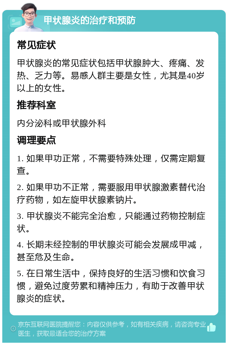 甲状腺炎的治疗和预防 常见症状 甲状腺炎的常见症状包括甲状腺肿大、疼痛、发热、乏力等。易感人群主要是女性，尤其是40岁以上的女性。 推荐科室 内分泌科或甲状腺外科 调理要点 1. 如果甲功正常，不需要特殊处理，仅需定期复查。 2. 如果甲功不正常，需要服用甲状腺激素替代治疗药物，如左旋甲状腺素钠片。 3. 甲状腺炎不能完全治愈，只能通过药物控制症状。 4. 长期未经控制的甲状腺炎可能会发展成甲减，甚至危及生命。 5. 在日常生活中，保持良好的生活习惯和饮食习惯，避免过度劳累和精神压力，有助于改善甲状腺炎的症状。