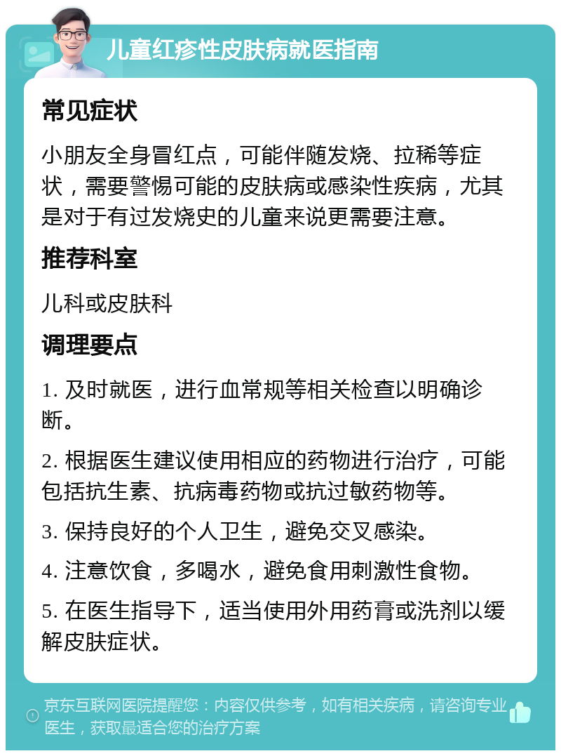 儿童红疹性皮肤病就医指南 常见症状 小朋友全身冒红点，可能伴随发烧、拉稀等症状，需要警惕可能的皮肤病或感染性疾病，尤其是对于有过发烧史的儿童来说更需要注意。 推荐科室 儿科或皮肤科 调理要点 1. 及时就医，进行血常规等相关检查以明确诊断。 2. 根据医生建议使用相应的药物进行治疗，可能包括抗生素、抗病毒药物或抗过敏药物等。 3. 保持良好的个人卫生，避免交叉感染。 4. 注意饮食，多喝水，避免食用刺激性食物。 5. 在医生指导下，适当使用外用药膏或洗剂以缓解皮肤症状。