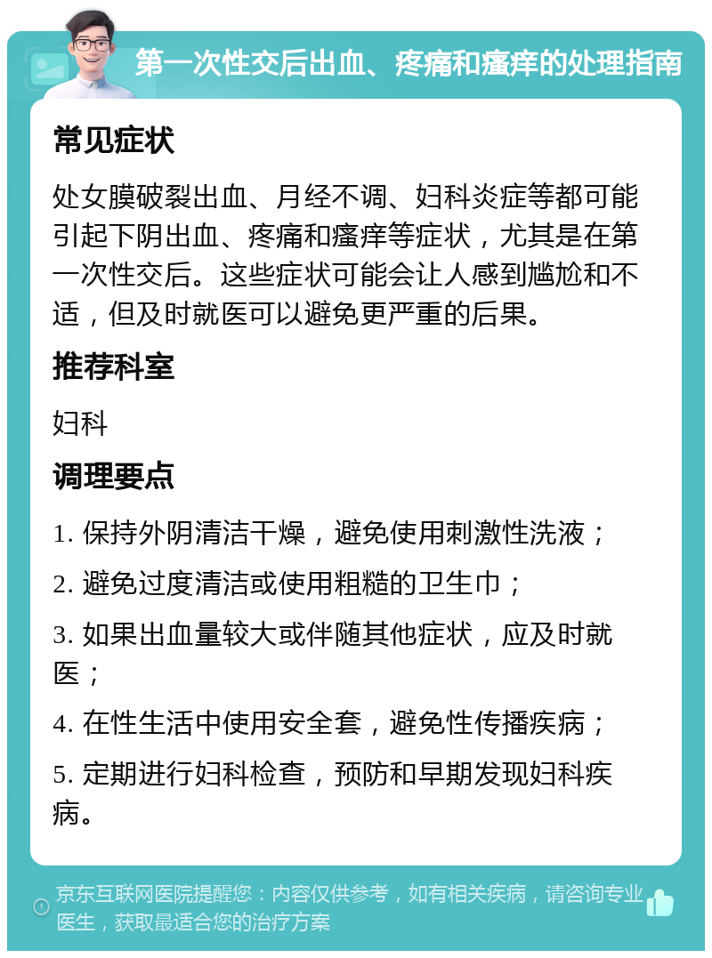 第一次性交后出血、疼痛和瘙痒的处理指南 常见症状 处女膜破裂出血、月经不调、妇科炎症等都可能引起下阴出血、疼痛和瘙痒等症状，尤其是在第一次性交后。这些症状可能会让人感到尴尬和不适，但及时就医可以避免更严重的后果。 推荐科室 妇科 调理要点 1. 保持外阴清洁干燥，避免使用刺激性洗液； 2. 避免过度清洁或使用粗糙的卫生巾； 3. 如果出血量较大或伴随其他症状，应及时就医； 4. 在性生活中使用安全套，避免性传播疾病； 5. 定期进行妇科检查，预防和早期发现妇科疾病。