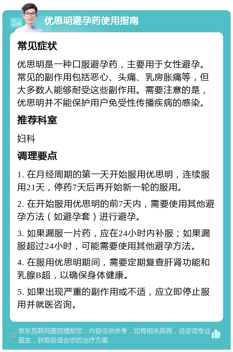 优思明避孕药使用指南 常见症状 优思明是一种口服避孕药，主要用于女性避孕。常见的副作用包括恶心、头痛、乳房胀痛等，但大多数人能够耐受这些副作用。需要注意的是，优思明并不能保护用户免受性传播疾病的感染。 推荐科室 妇科 调理要点 1. 在月经周期的第一天开始服用优思明，连续服用21天，停药7天后再开始新一轮的服用。 2. 在开始服用优思明的前7天内，需要使用其他避孕方法（如避孕套）进行避孕。 3. 如果漏服一片药，应在24小时内补服；如果漏服超过24小时，可能需要使用其他避孕方法。 4. 在服用优思明期间，需要定期复查肝肾功能和乳腺B超，以确保身体健康。 5. 如果出现严重的副作用或不适，应立即停止服用并就医咨询。