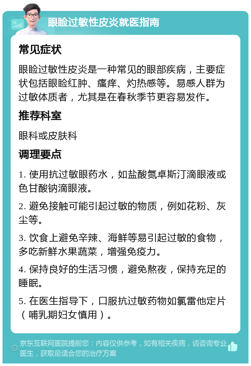 眼睑过敏性皮炎就医指南 常见症状 眼睑过敏性皮炎是一种常见的眼部疾病，主要症状包括眼睑红肿、瘙痒、灼热感等。易感人群为过敏体质者，尤其是在春秋季节更容易发作。 推荐科室 眼科或皮肤科 调理要点 1. 使用抗过敏眼药水，如盐酸氮卓斯汀滴眼液或色甘酸钠滴眼液。 2. 避免接触可能引起过敏的物质，例如花粉、灰尘等。 3. 饮食上避免辛辣、海鲜等易引起过敏的食物，多吃新鲜水果蔬菜，增强免疫力。 4. 保持良好的生活习惯，避免熬夜，保持充足的睡眠。 5. 在医生指导下，口服抗过敏药物如氯雷他定片（哺乳期妇女慎用）。