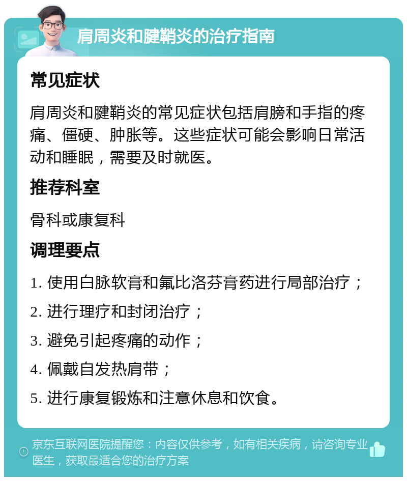 肩周炎和腱鞘炎的治疗指南 常见症状 肩周炎和腱鞘炎的常见症状包括肩膀和手指的疼痛、僵硬、肿胀等。这些症状可能会影响日常活动和睡眠，需要及时就医。 推荐科室 骨科或康复科 调理要点 1. 使用白脉软膏和氟比洛芬膏药进行局部治疗； 2. 进行理疗和封闭治疗； 3. 避免引起疼痛的动作； 4. 佩戴自发热肩带； 5. 进行康复锻炼和注意休息和饮食。