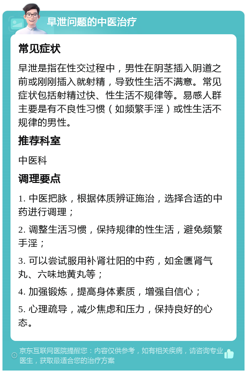 早泄问题的中医治疗 常见症状 早泄是指在性交过程中，男性在阴茎插入阴道之前或刚刚插入就射精，导致性生活不满意。常见症状包括射精过快、性生活不规律等。易感人群主要是有不良性习惯（如频繁手淫）或性生活不规律的男性。 推荐科室 中医科 调理要点 1. 中医把脉，根据体质辨证施治，选择合适的中药进行调理； 2. 调整生活习惯，保持规律的性生活，避免频繁手淫； 3. 可以尝试服用补肾壮阳的中药，如金匮肾气丸、六味地黄丸等； 4. 加强锻炼，提高身体素质，增强自信心； 5. 心理疏导，减少焦虑和压力，保持良好的心态。