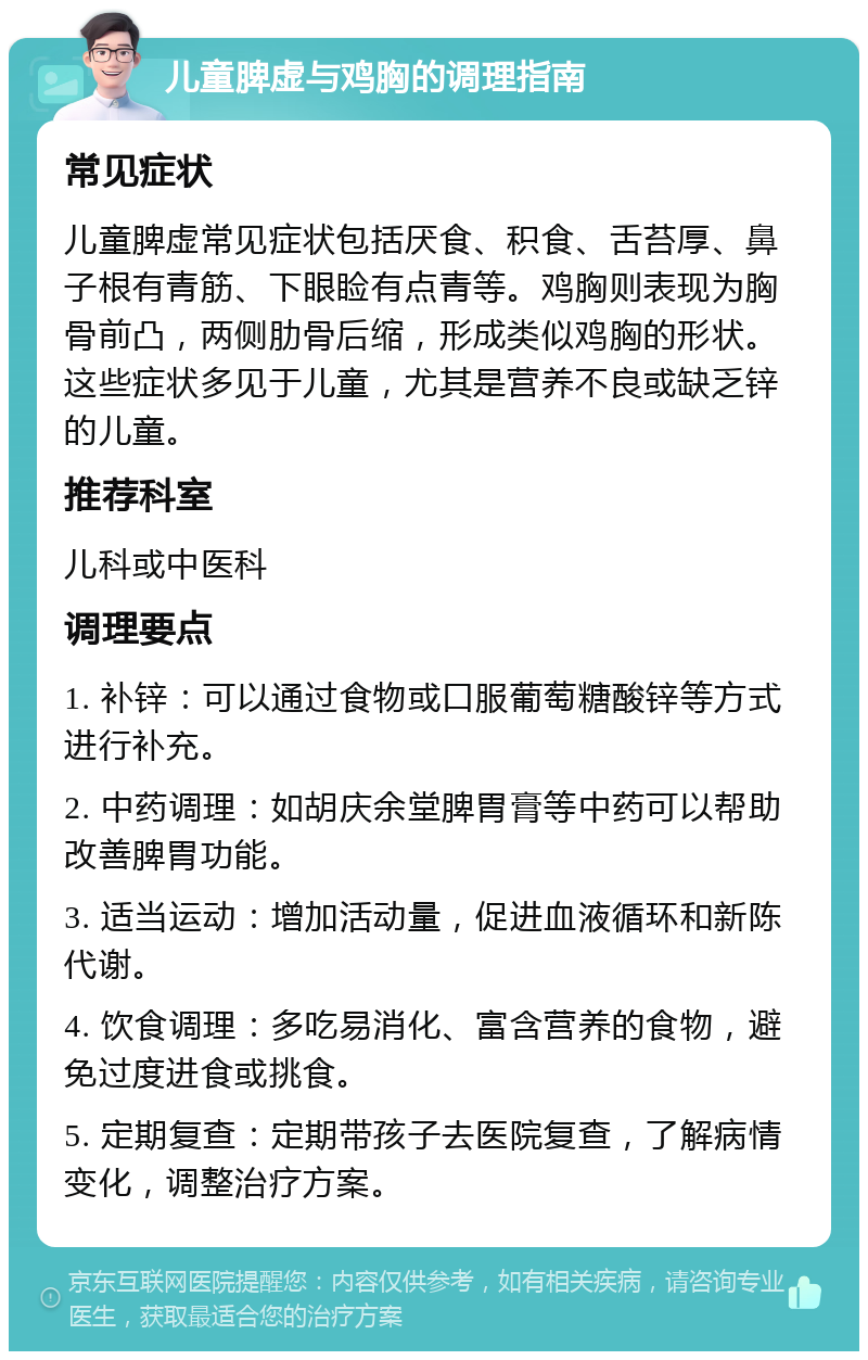 儿童脾虚与鸡胸的调理指南 常见症状 儿童脾虚常见症状包括厌食、积食、舌苔厚、鼻子根有青筋、下眼睑有点青等。鸡胸则表现为胸骨前凸，两侧肋骨后缩，形成类似鸡胸的形状。这些症状多见于儿童，尤其是营养不良或缺乏锌的儿童。 推荐科室 儿科或中医科 调理要点 1. 补锌：可以通过食物或口服葡萄糖酸锌等方式进行补充。 2. 中药调理：如胡庆余堂脾胃膏等中药可以帮助改善脾胃功能。 3. 适当运动：增加活动量，促进血液循环和新陈代谢。 4. 饮食调理：多吃易消化、富含营养的食物，避免过度进食或挑食。 5. 定期复查：定期带孩子去医院复查，了解病情变化，调整治疗方案。