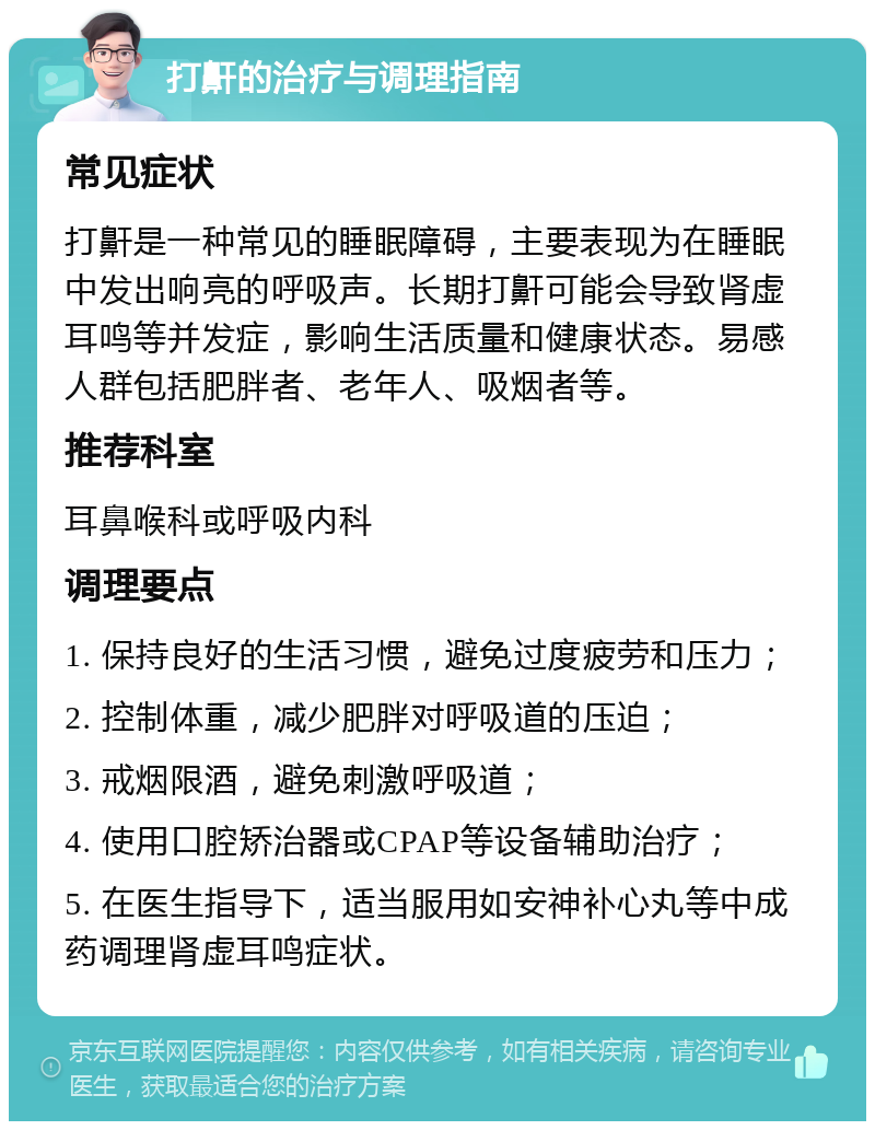 打鼾的治疗与调理指南 常见症状 打鼾是一种常见的睡眠障碍，主要表现为在睡眠中发出响亮的呼吸声。长期打鼾可能会导致肾虚耳鸣等并发症，影响生活质量和健康状态。易感人群包括肥胖者、老年人、吸烟者等。 推荐科室 耳鼻喉科或呼吸内科 调理要点 1. 保持良好的生活习惯，避免过度疲劳和压力； 2. 控制体重，减少肥胖对呼吸道的压迫； 3. 戒烟限酒，避免刺激呼吸道； 4. 使用口腔矫治器或CPAP等设备辅助治疗； 5. 在医生指导下，适当服用如安神补心丸等中成药调理肾虚耳鸣症状。