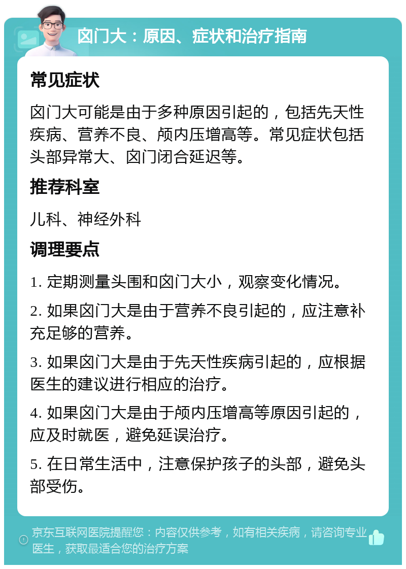 囟门大：原因、症状和治疗指南 常见症状 囟门大可能是由于多种原因引起的，包括先天性疾病、营养不良、颅内压增高等。常见症状包括头部异常大、囟门闭合延迟等。 推荐科室 儿科、神经外科 调理要点 1. 定期测量头围和囟门大小，观察变化情况。 2. 如果囟门大是由于营养不良引起的，应注意补充足够的营养。 3. 如果囟门大是由于先天性疾病引起的，应根据医生的建议进行相应的治疗。 4. 如果囟门大是由于颅内压增高等原因引起的，应及时就医，避免延误治疗。 5. 在日常生活中，注意保护孩子的头部，避免头部受伤。