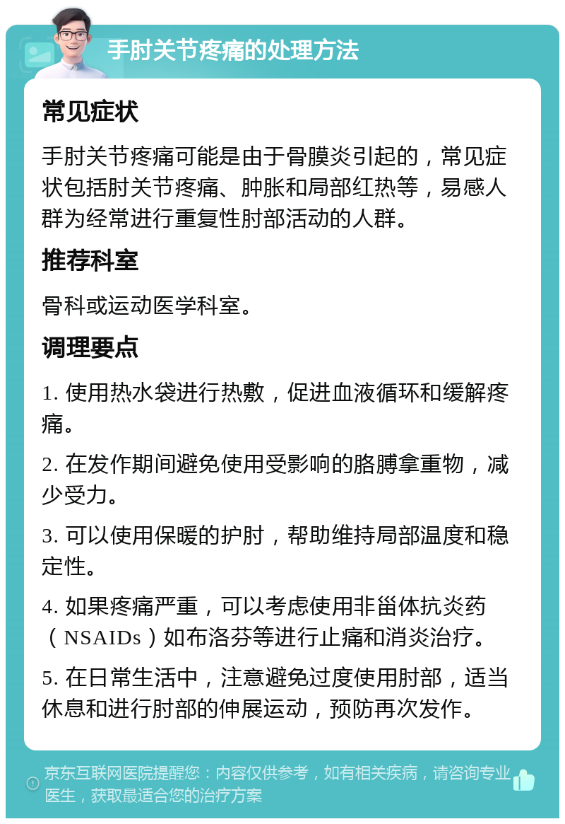 手肘关节疼痛的处理方法 常见症状 手肘关节疼痛可能是由于骨膜炎引起的，常见症状包括肘关节疼痛、肿胀和局部红热等，易感人群为经常进行重复性肘部活动的人群。 推荐科室 骨科或运动医学科室。 调理要点 1. 使用热水袋进行热敷，促进血液循环和缓解疼痛。 2. 在发作期间避免使用受影响的胳膊拿重物，减少受力。 3. 可以使用保暖的护肘，帮助维持局部温度和稳定性。 4. 如果疼痛严重，可以考虑使用非甾体抗炎药（NSAIDs）如布洛芬等进行止痛和消炎治疗。 5. 在日常生活中，注意避免过度使用肘部，适当休息和进行肘部的伸展运动，预防再次发作。