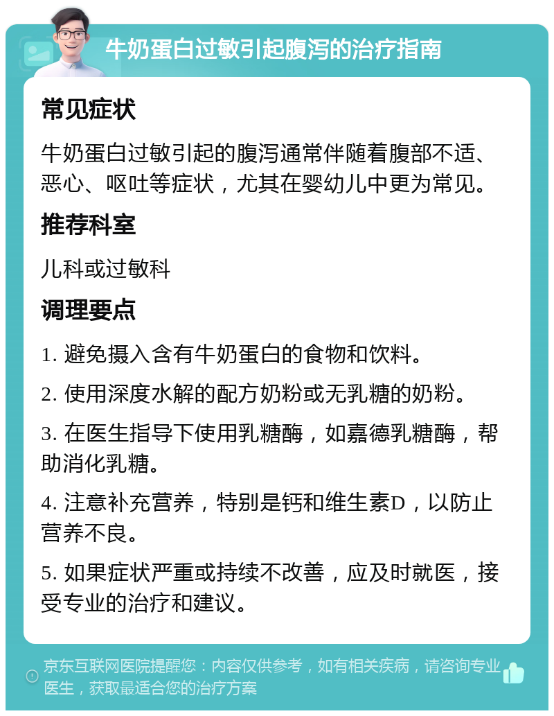 牛奶蛋白过敏引起腹泻的治疗指南 常见症状 牛奶蛋白过敏引起的腹泻通常伴随着腹部不适、恶心、呕吐等症状，尤其在婴幼儿中更为常见。 推荐科室 儿科或过敏科 调理要点 1. 避免摄入含有牛奶蛋白的食物和饮料。 2. 使用深度水解的配方奶粉或无乳糖的奶粉。 3. 在医生指导下使用乳糖酶，如嘉德乳糖酶，帮助消化乳糖。 4. 注意补充营养，特别是钙和维生素D，以防止营养不良。 5. 如果症状严重或持续不改善，应及时就医，接受专业的治疗和建议。