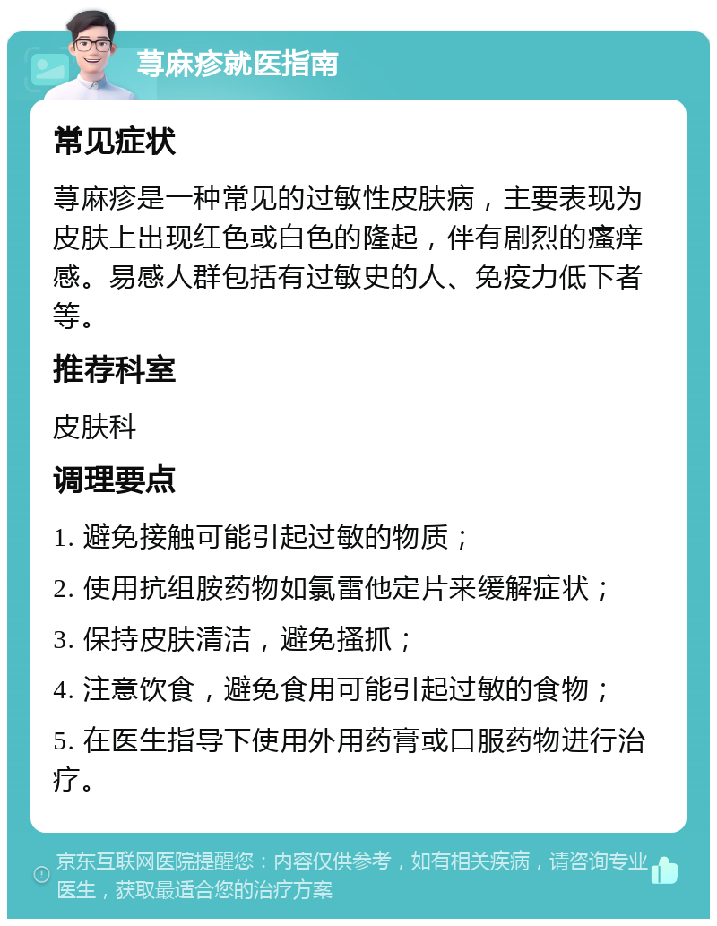 荨麻疹就医指南 常见症状 荨麻疹是一种常见的过敏性皮肤病，主要表现为皮肤上出现红色或白色的隆起，伴有剧烈的瘙痒感。易感人群包括有过敏史的人、免疫力低下者等。 推荐科室 皮肤科 调理要点 1. 避免接触可能引起过敏的物质； 2. 使用抗组胺药物如氯雷他定片来缓解症状； 3. 保持皮肤清洁，避免搔抓； 4. 注意饮食，避免食用可能引起过敏的食物； 5. 在医生指导下使用外用药膏或口服药物进行治疗。