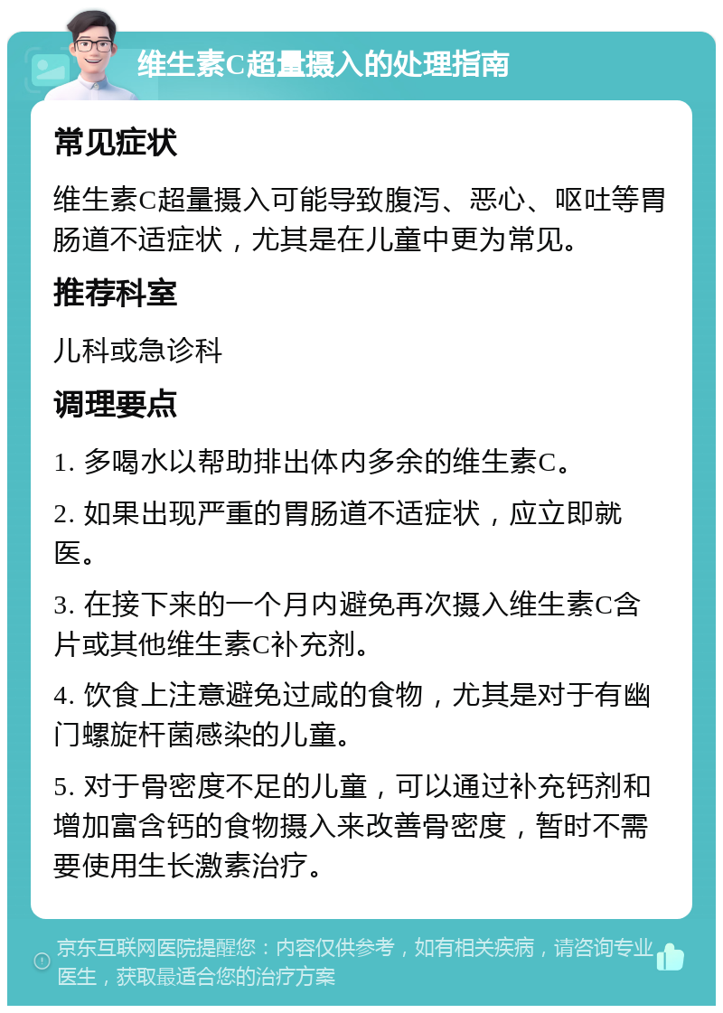 维生素C超量摄入的处理指南 常见症状 维生素C超量摄入可能导致腹泻、恶心、呕吐等胃肠道不适症状，尤其是在儿童中更为常见。 推荐科室 儿科或急诊科 调理要点 1. 多喝水以帮助排出体内多余的维生素C。 2. 如果出现严重的胃肠道不适症状，应立即就医。 3. 在接下来的一个月内避免再次摄入维生素C含片或其他维生素C补充剂。 4. 饮食上注意避免过咸的食物，尤其是对于有幽门螺旋杆菌感染的儿童。 5. 对于骨密度不足的儿童，可以通过补充钙剂和增加富含钙的食物摄入来改善骨密度，暂时不需要使用生长激素治疗。