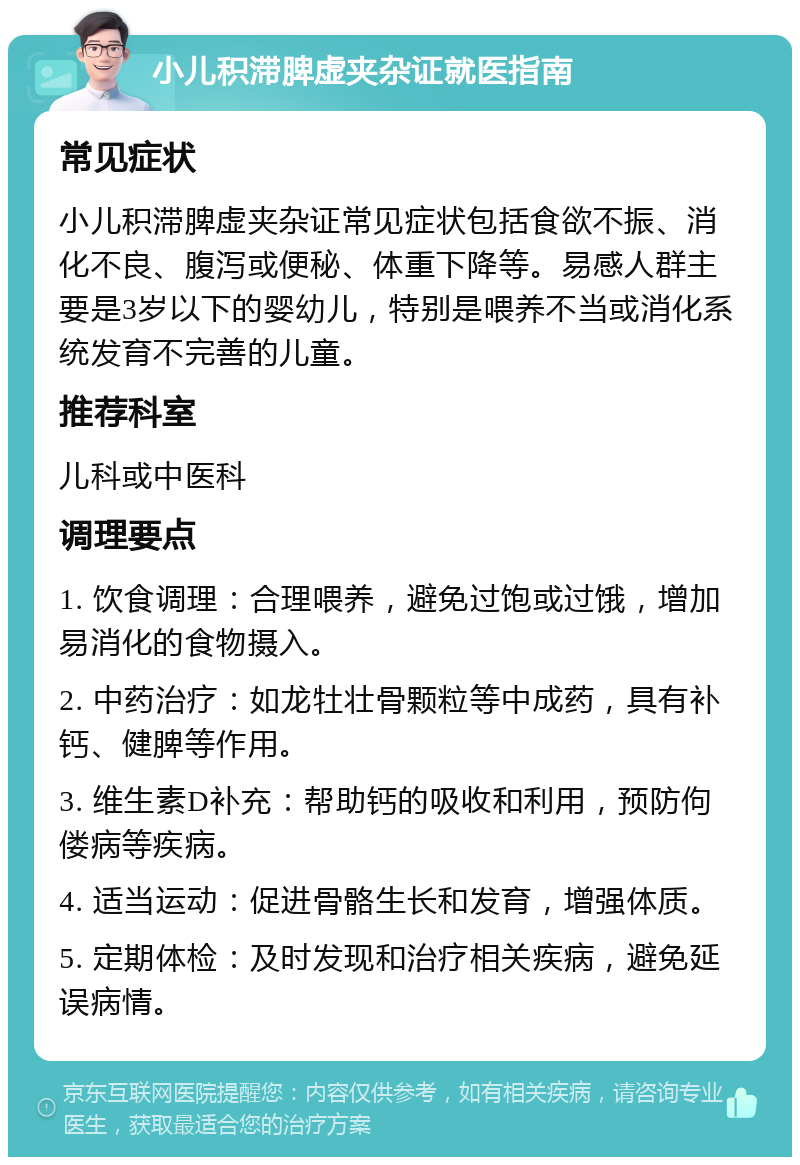 小儿积滞脾虚夹杂证就医指南 常见症状 小儿积滞脾虚夹杂证常见症状包括食欲不振、消化不良、腹泻或便秘、体重下降等。易感人群主要是3岁以下的婴幼儿，特别是喂养不当或消化系统发育不完善的儿童。 推荐科室 儿科或中医科 调理要点 1. 饮食调理：合理喂养，避免过饱或过饿，增加易消化的食物摄入。 2. 中药治疗：如龙牡壮骨颗粒等中成药，具有补钙、健脾等作用。 3. 维生素D补充：帮助钙的吸收和利用，预防佝偻病等疾病。 4. 适当运动：促进骨骼生长和发育，增强体质。 5. 定期体检：及时发现和治疗相关疾病，避免延误病情。