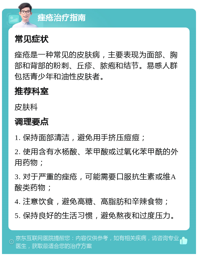 痤疮治疗指南 常见症状 痤疮是一种常见的皮肤病，主要表现为面部、胸部和背部的粉刺、丘疹、脓疱和结节。易感人群包括青少年和油性皮肤者。 推荐科室 皮肤科 调理要点 1. 保持面部清洁，避免用手挤压痘痘； 2. 使用含有水杨酸、苯甲酸或过氧化苯甲酰的外用药物； 3. 对于严重的痤疮，可能需要口服抗生素或维A酸类药物； 4. 注意饮食，避免高糖、高脂肪和辛辣食物； 5. 保持良好的生活习惯，避免熬夜和过度压力。