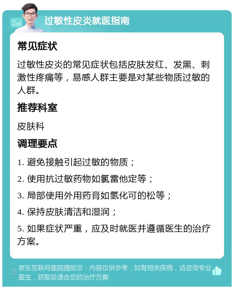 过敏性皮炎就医指南 常见症状 过敏性皮炎的常见症状包括皮肤发红、发黑、刺激性疼痛等，易感人群主要是对某些物质过敏的人群。 推荐科室 皮肤科 调理要点 1. 避免接触引起过敏的物质； 2. 使用抗过敏药物如氯雷他定等； 3. 局部使用外用药膏如氢化可的松等； 4. 保持皮肤清洁和湿润； 5. 如果症状严重，应及时就医并遵循医生的治疗方案。