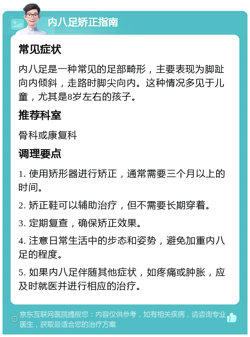 内八足矫正指南 常见症状 内八足是一种常见的足部畸形，主要表现为脚趾向内倾斜，走路时脚尖向内。这种情况多见于儿童，尤其是8岁左右的孩子。 推荐科室 骨科或康复科 调理要点 1. 使用矫形器进行矫正，通常需要三个月以上的时间。 2. 矫正鞋可以辅助治疗，但不需要长期穿着。 3. 定期复查，确保矫正效果。 4. 注意日常生活中的步态和姿势，避免加重内八足的程度。 5. 如果内八足伴随其他症状，如疼痛或肿胀，应及时就医并进行相应的治疗。