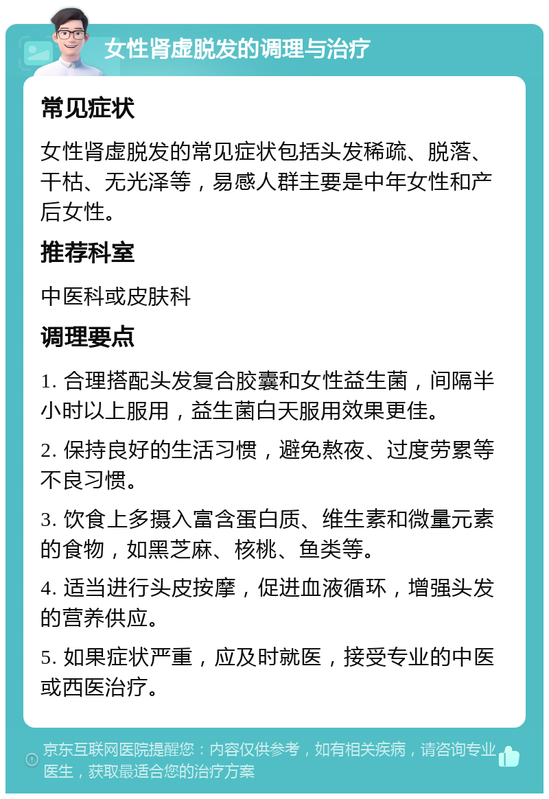 女性肾虚脱发的调理与治疗 常见症状 女性肾虚脱发的常见症状包括头发稀疏、脱落、干枯、无光泽等，易感人群主要是中年女性和产后女性。 推荐科室 中医科或皮肤科 调理要点 1. 合理搭配头发复合胶囊和女性益生菌，间隔半小时以上服用，益生菌白天服用效果更佳。 2. 保持良好的生活习惯，避免熬夜、过度劳累等不良习惯。 3. 饮食上多摄入富含蛋白质、维生素和微量元素的食物，如黑芝麻、核桃、鱼类等。 4. 适当进行头皮按摩，促进血液循环，增强头发的营养供应。 5. 如果症状严重，应及时就医，接受专业的中医或西医治疗。