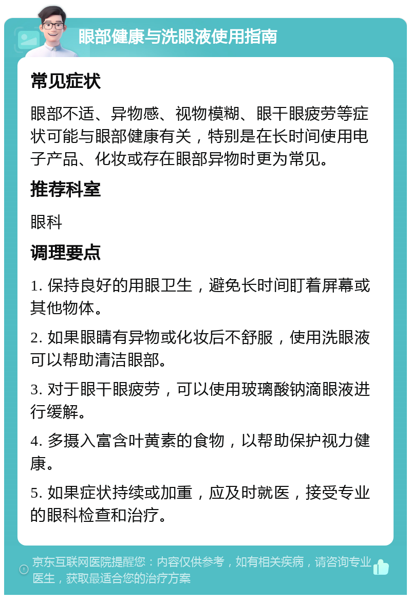 眼部健康与洗眼液使用指南 常见症状 眼部不适、异物感、视物模糊、眼干眼疲劳等症状可能与眼部健康有关，特别是在长时间使用电子产品、化妆或存在眼部异物时更为常见。 推荐科室 眼科 调理要点 1. 保持良好的用眼卫生，避免长时间盯着屏幕或其他物体。 2. 如果眼睛有异物或化妆后不舒服，使用洗眼液可以帮助清洁眼部。 3. 对于眼干眼疲劳，可以使用玻璃酸钠滴眼液进行缓解。 4. 多摄入富含叶黄素的食物，以帮助保护视力健康。 5. 如果症状持续或加重，应及时就医，接受专业的眼科检查和治疗。