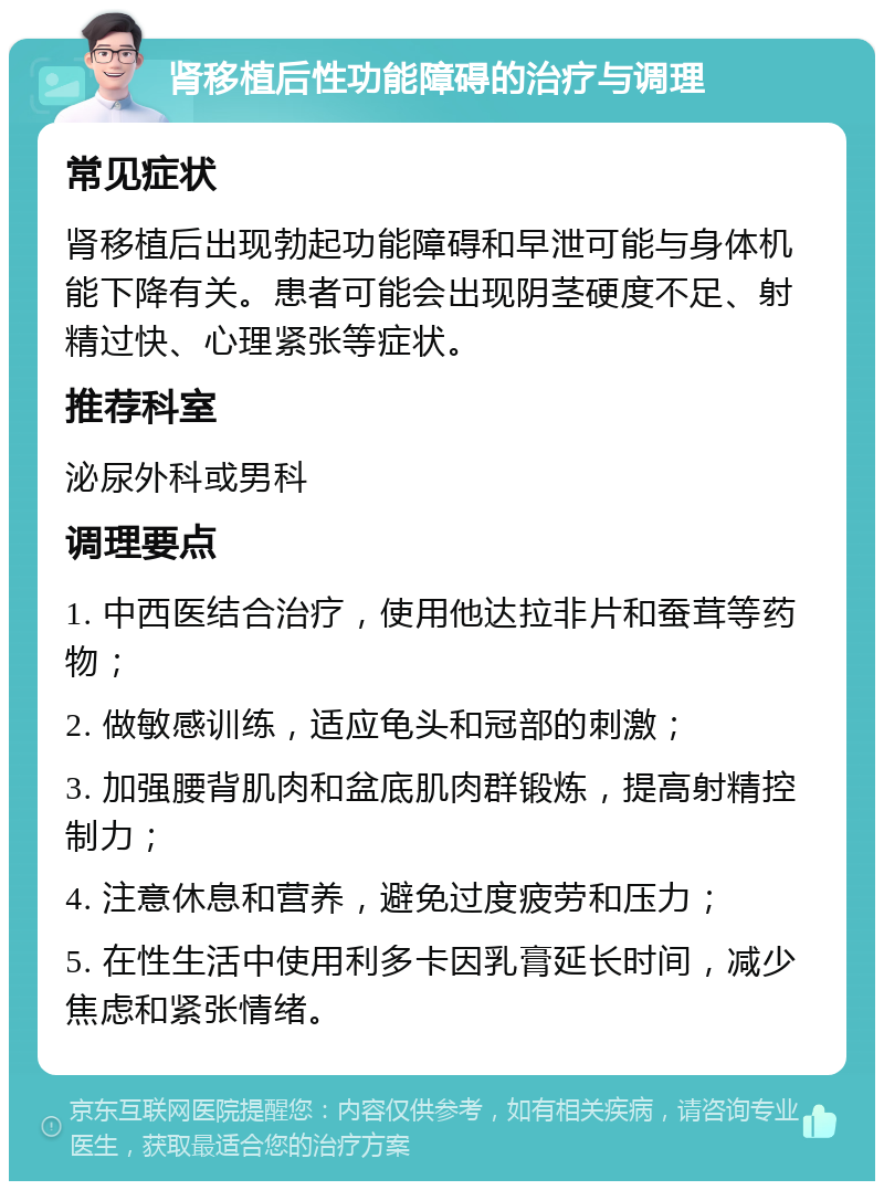 肾移植后性功能障碍的治疗与调理 常见症状 肾移植后出现勃起功能障碍和早泄可能与身体机能下降有关。患者可能会出现阴茎硬度不足、射精过快、心理紧张等症状。 推荐科室 泌尿外科或男科 调理要点 1. 中西医结合治疗，使用他达拉非片和蚕茸等药物； 2. 做敏感训练，适应龟头和冠部的刺激； 3. 加强腰背肌肉和盆底肌肉群锻炼，提高射精控制力； 4. 注意休息和营养，避免过度疲劳和压力； 5. 在性生活中使用利多卡因乳膏延长时间，减少焦虑和紧张情绪。