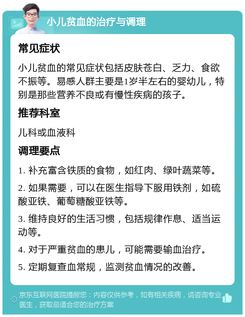 小儿贫血的治疗与调理 常见症状 小儿贫血的常见症状包括皮肤苍白、乏力、食欲不振等。易感人群主要是1岁半左右的婴幼儿，特别是那些营养不良或有慢性疾病的孩子。 推荐科室 儿科或血液科 调理要点 1. 补充富含铁质的食物，如红肉、绿叶蔬菜等。 2. 如果需要，可以在医生指导下服用铁剂，如硫酸亚铁、葡萄糖酸亚铁等。 3. 维持良好的生活习惯，包括规律作息、适当运动等。 4. 对于严重贫血的患儿，可能需要输血治疗。 5. 定期复查血常规，监测贫血情况的改善。