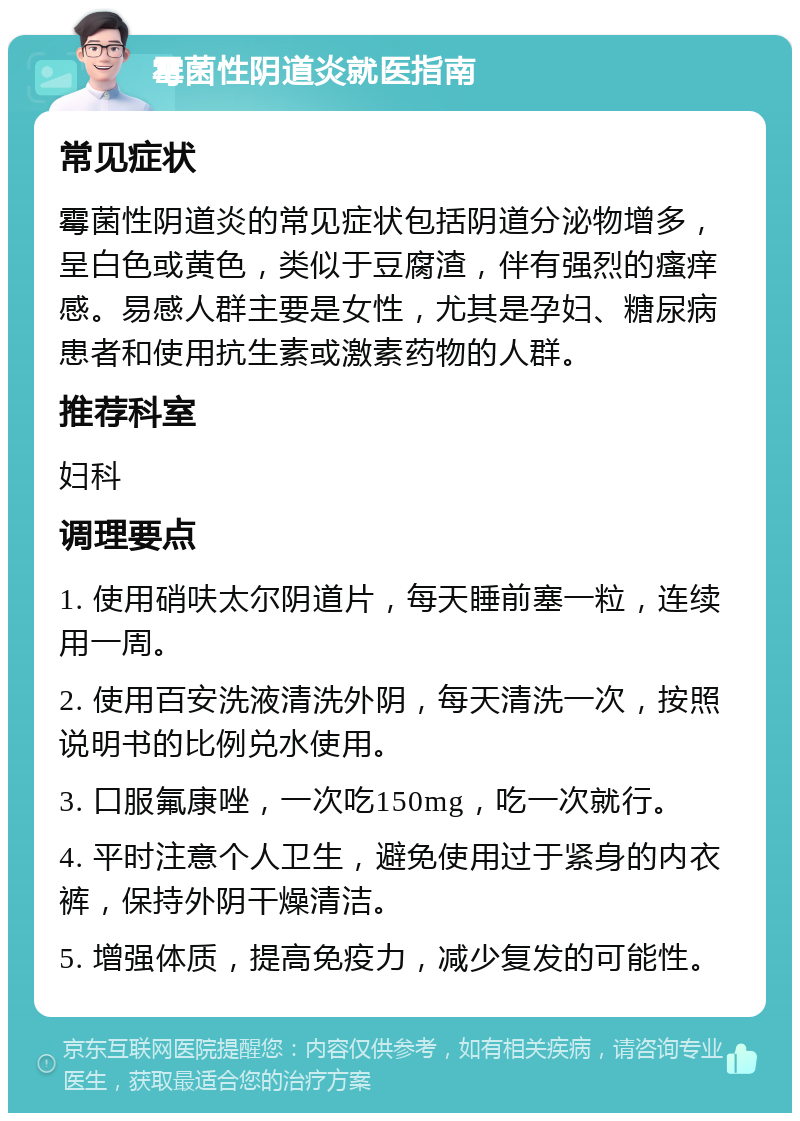 霉菌性阴道炎就医指南 常见症状 霉菌性阴道炎的常见症状包括阴道分泌物增多，呈白色或黄色，类似于豆腐渣，伴有强烈的瘙痒感。易感人群主要是女性，尤其是孕妇、糖尿病患者和使用抗生素或激素药物的人群。 推荐科室 妇科 调理要点 1. 使用硝呋太尔阴道片，每天睡前塞一粒，连续用一周。 2. 使用百安洗液清洗外阴，每天清洗一次，按照说明书的比例兑水使用。 3. 口服氟康唑，一次吃150mg，吃一次就行。 4. 平时注意个人卫生，避免使用过于紧身的内衣裤，保持外阴干燥清洁。 5. 增强体质，提高免疫力，减少复发的可能性。