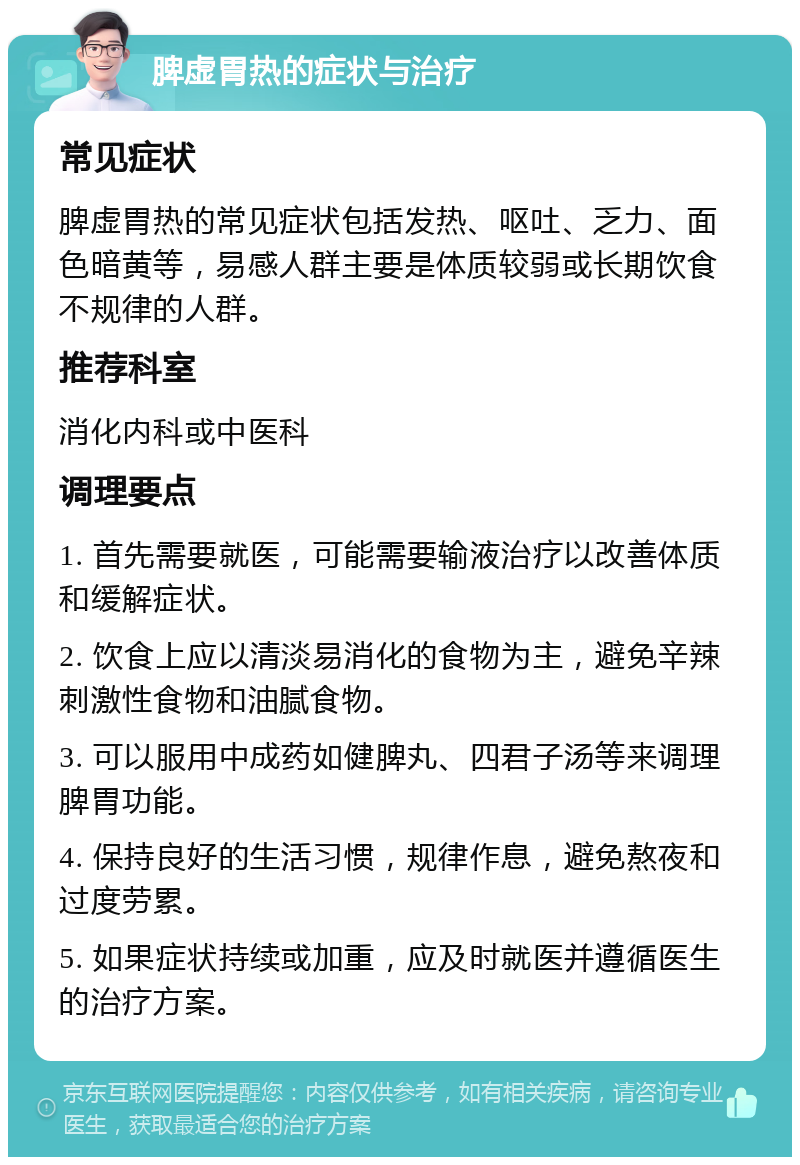 脾虚胃热的症状与治疗 常见症状 脾虚胃热的常见症状包括发热、呕吐、乏力、面色暗黄等，易感人群主要是体质较弱或长期饮食不规律的人群。 推荐科室 消化内科或中医科 调理要点 1. 首先需要就医，可能需要输液治疗以改善体质和缓解症状。 2. 饮食上应以清淡易消化的食物为主，避免辛辣刺激性食物和油腻食物。 3. 可以服用中成药如健脾丸、四君子汤等来调理脾胃功能。 4. 保持良好的生活习惯，规律作息，避免熬夜和过度劳累。 5. 如果症状持续或加重，应及时就医并遵循医生的治疗方案。