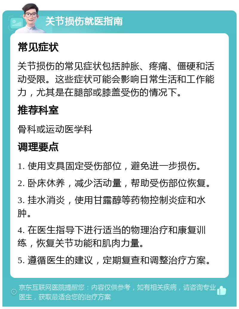 关节损伤就医指南 常见症状 关节损伤的常见症状包括肿胀、疼痛、僵硬和活动受限。这些症状可能会影响日常生活和工作能力，尤其是在腿部或膝盖受伤的情况下。 推荐科室 骨科或运动医学科 调理要点 1. 使用支具固定受伤部位，避免进一步损伤。 2. 卧床休养，减少活动量，帮助受伤部位恢复。 3. 挂水消炎，使用甘露醇等药物控制炎症和水肿。 4. 在医生指导下进行适当的物理治疗和康复训练，恢复关节功能和肌肉力量。 5. 遵循医生的建议，定期复查和调整治疗方案。