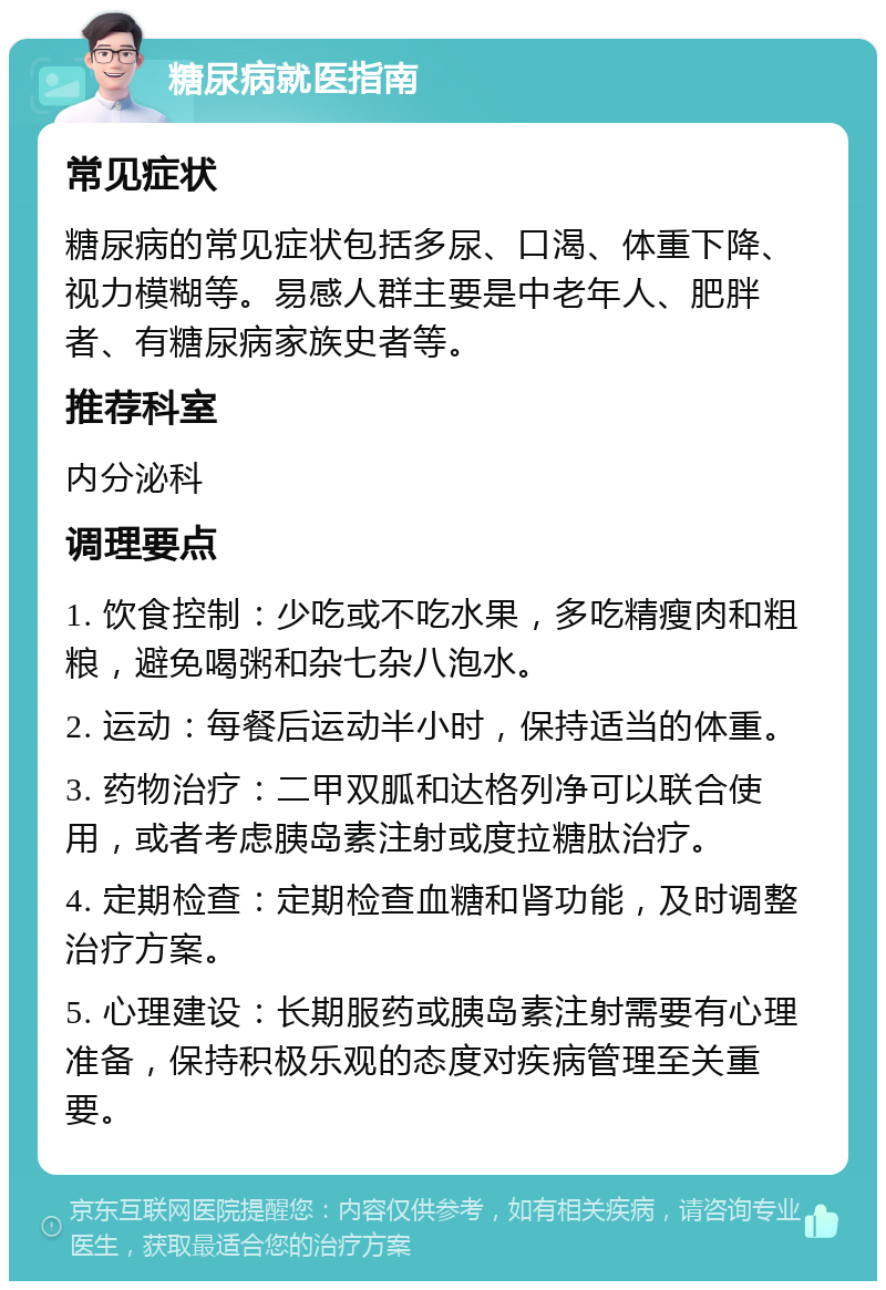 糖尿病就医指南 常见症状 糖尿病的常见症状包括多尿、口渴、体重下降、视力模糊等。易感人群主要是中老年人、肥胖者、有糖尿病家族史者等。 推荐科室 内分泌科 调理要点 1. 饮食控制：少吃或不吃水果，多吃精瘦肉和粗粮，避免喝粥和杂七杂八泡水。 2. 运动：每餐后运动半小时，保持适当的体重。 3. 药物治疗：二甲双胍和达格列净可以联合使用，或者考虑胰岛素注射或度拉糖肽治疗。 4. 定期检查：定期检查血糖和肾功能，及时调整治疗方案。 5. 心理建设：长期服药或胰岛素注射需要有心理准备，保持积极乐观的态度对疾病管理至关重要。