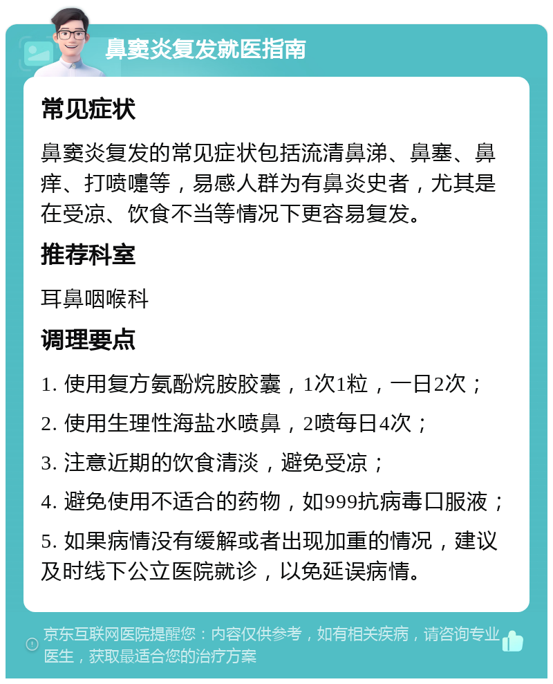 鼻窦炎复发就医指南 常见症状 鼻窦炎复发的常见症状包括流清鼻涕、鼻塞、鼻痒、打喷嚏等，易感人群为有鼻炎史者，尤其是在受凉、饮食不当等情况下更容易复发。 推荐科室 耳鼻咽喉科 调理要点 1. 使用复方氨酚烷胺胶囊，1次1粒，一日2次； 2. 使用生理性海盐水喷鼻，2喷每日4次； 3. 注意近期的饮食清淡，避免受凉； 4. 避免使用不适合的药物，如999抗病毒口服液； 5. 如果病情没有缓解或者出现加重的情况，建议及时线下公立医院就诊，以免延误病情。