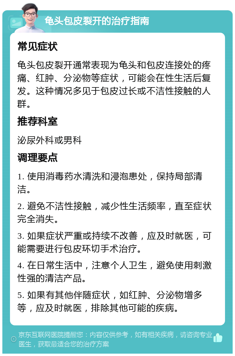 龟头包皮裂开的治疗指南 常见症状 龟头包皮裂开通常表现为龟头和包皮连接处的疼痛、红肿、分泌物等症状，可能会在性生活后复发。这种情况多见于包皮过长或不洁性接触的人群。 推荐科室 泌尿外科或男科 调理要点 1. 使用消毒药水清洗和浸泡患处，保持局部清洁。 2. 避免不洁性接触，减少性生活频率，直至症状完全消失。 3. 如果症状严重或持续不改善，应及时就医，可能需要进行包皮环切手术治疗。 4. 在日常生活中，注意个人卫生，避免使用刺激性强的清洁产品。 5. 如果有其他伴随症状，如红肿、分泌物增多等，应及时就医，排除其他可能的疾病。