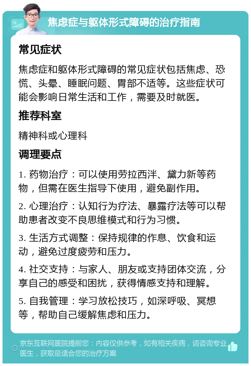 焦虑症与躯体形式障碍的治疗指南 常见症状 焦虑症和躯体形式障碍的常见症状包括焦虑、恐慌、头晕、睡眠问题、胃部不适等。这些症状可能会影响日常生活和工作，需要及时就医。 推荐科室 精神科或心理科 调理要点 1. 药物治疗：可以使用劳拉西泮、黛力新等药物，但需在医生指导下使用，避免副作用。 2. 心理治疗：认知行为疗法、暴露疗法等可以帮助患者改变不良思维模式和行为习惯。 3. 生活方式调整：保持规律的作息、饮食和运动，避免过度疲劳和压力。 4. 社交支持：与家人、朋友或支持团体交流，分享自己的感受和困扰，获得情感支持和理解。 5. 自我管理：学习放松技巧，如深呼吸、冥想等，帮助自己缓解焦虑和压力。