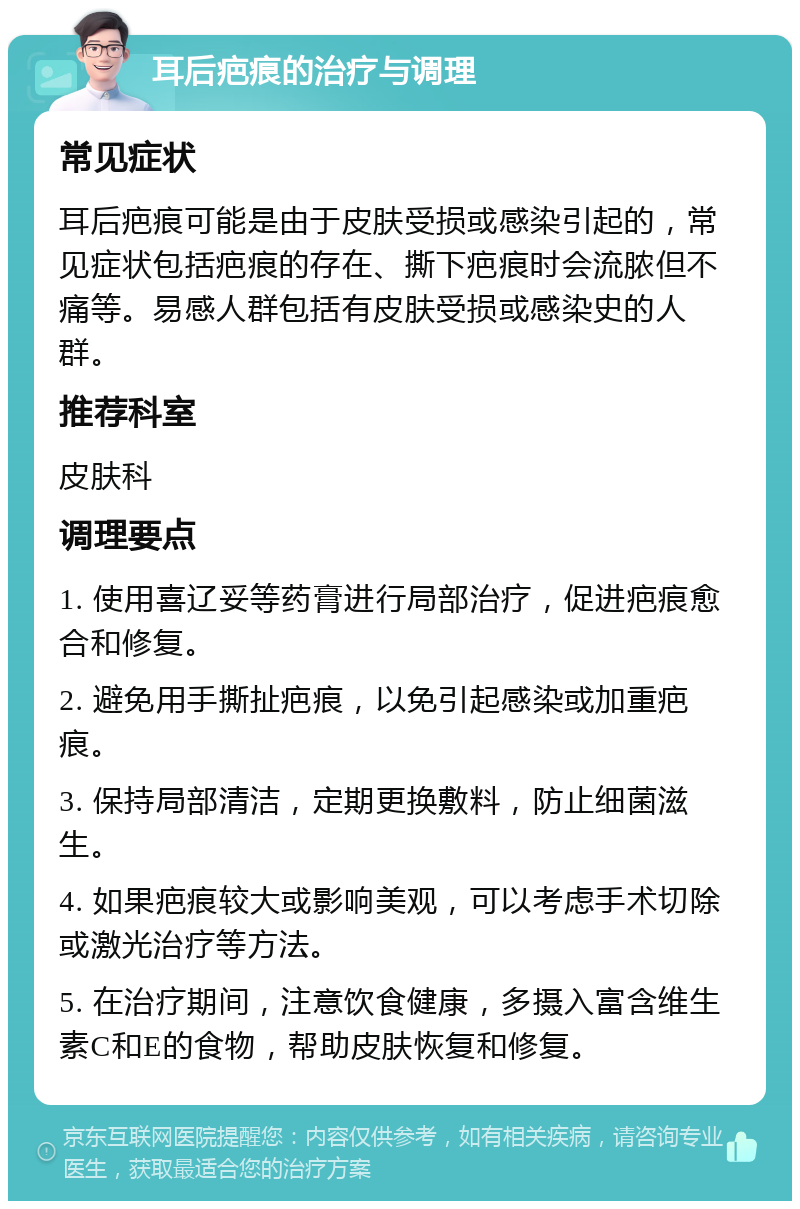 耳后疤痕的治疗与调理 常见症状 耳后疤痕可能是由于皮肤受损或感染引起的，常见症状包括疤痕的存在、撕下疤痕时会流脓但不痛等。易感人群包括有皮肤受损或感染史的人群。 推荐科室 皮肤科 调理要点 1. 使用喜辽妥等药膏进行局部治疗，促进疤痕愈合和修复。 2. 避免用手撕扯疤痕，以免引起感染或加重疤痕。 3. 保持局部清洁，定期更换敷料，防止细菌滋生。 4. 如果疤痕较大或影响美观，可以考虑手术切除或激光治疗等方法。 5. 在治疗期间，注意饮食健康，多摄入富含维生素C和E的食物，帮助皮肤恢复和修复。