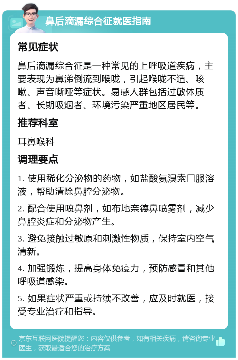 鼻后滴漏综合征就医指南 常见症状 鼻后滴漏综合征是一种常见的上呼吸道疾病，主要表现为鼻涕倒流到喉咙，引起喉咙不适、咳嗽、声音嘶哑等症状。易感人群包括过敏体质者、长期吸烟者、环境污染严重地区居民等。 推荐科室 耳鼻喉科 调理要点 1. 使用稀化分泌物的药物，如盐酸氨溴索口服溶液，帮助清除鼻腔分泌物。 2. 配合使用喷鼻剂，如布地奈德鼻喷雾剂，减少鼻腔炎症和分泌物产生。 3. 避免接触过敏原和刺激性物质，保持室内空气清新。 4. 加强锻炼，提高身体免疫力，预防感冒和其他呼吸道感染。 5. 如果症状严重或持续不改善，应及时就医，接受专业治疗和指导。