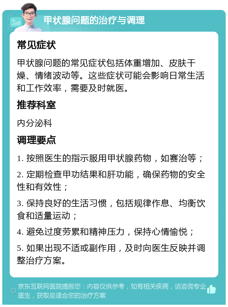 甲状腺问题的治疗与调理 常见症状 甲状腺问题的常见症状包括体重增加、皮肤干燥、情绪波动等。这些症状可能会影响日常生活和工作效率，需要及时就医。 推荐科室 内分泌科 调理要点 1. 按照医生的指示服用甲状腺药物，如赛治等； 2. 定期检查甲功结果和肝功能，确保药物的安全性和有效性； 3. 保持良好的生活习惯，包括规律作息、均衡饮食和适量运动； 4. 避免过度劳累和精神压力，保持心情愉悦； 5. 如果出现不适或副作用，及时向医生反映并调整治疗方案。