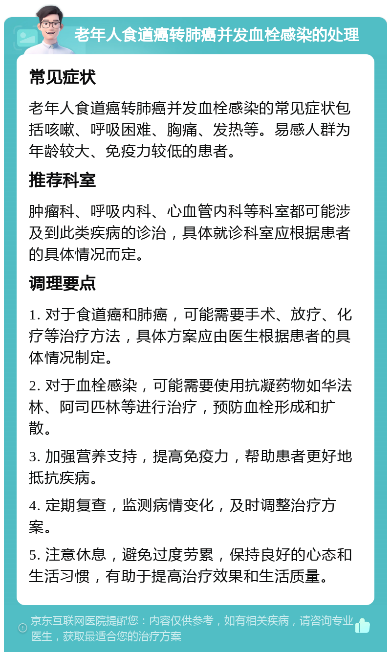 老年人食道癌转肺癌并发血栓感染的处理 常见症状 老年人食道癌转肺癌并发血栓感染的常见症状包括咳嗽、呼吸困难、胸痛、发热等。易感人群为年龄较大、免疫力较低的患者。 推荐科室 肿瘤科、呼吸内科、心血管内科等科室都可能涉及到此类疾病的诊治，具体就诊科室应根据患者的具体情况而定。 调理要点 1. 对于食道癌和肺癌，可能需要手术、放疗、化疗等治疗方法，具体方案应由医生根据患者的具体情况制定。 2. 对于血栓感染，可能需要使用抗凝药物如华法林、阿司匹林等进行治疗，预防血栓形成和扩散。 3. 加强营养支持，提高免疫力，帮助患者更好地抵抗疾病。 4. 定期复查，监测病情变化，及时调整治疗方案。 5. 注意休息，避免过度劳累，保持良好的心态和生活习惯，有助于提高治疗效果和生活质量。