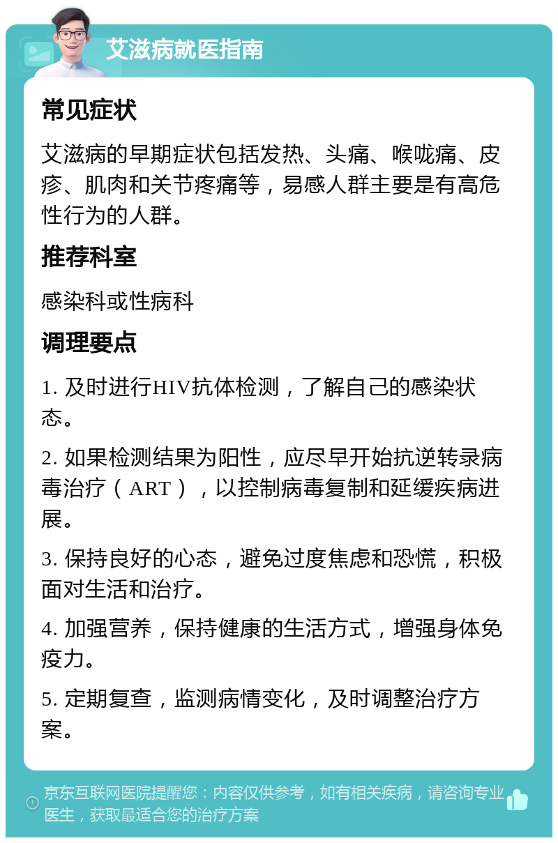 艾滋病就医指南 常见症状 艾滋病的早期症状包括发热、头痛、喉咙痛、皮疹、肌肉和关节疼痛等，易感人群主要是有高危性行为的人群。 推荐科室 感染科或性病科 调理要点 1. 及时进行HIV抗体检测，了解自己的感染状态。 2. 如果检测结果为阳性，应尽早开始抗逆转录病毒治疗（ART），以控制病毒复制和延缓疾病进展。 3. 保持良好的心态，避免过度焦虑和恐慌，积极面对生活和治疗。 4. 加强营养，保持健康的生活方式，增强身体免疫力。 5. 定期复查，监测病情变化，及时调整治疗方案。