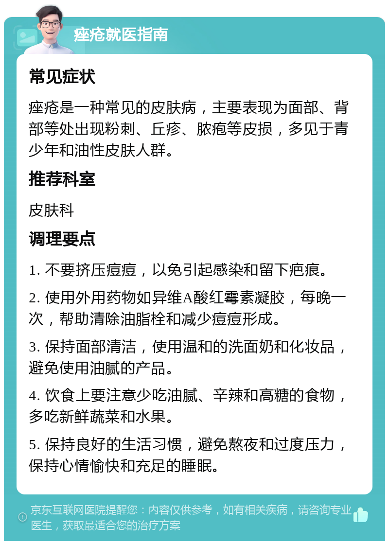 痤疮就医指南 常见症状 痤疮是一种常见的皮肤病，主要表现为面部、背部等处出现粉刺、丘疹、脓疱等皮损，多见于青少年和油性皮肤人群。 推荐科室 皮肤科 调理要点 1. 不要挤压痘痘，以免引起感染和留下疤痕。 2. 使用外用药物如异维A酸红霉素凝胶，每晚一次，帮助清除油脂栓和减少痘痘形成。 3. 保持面部清洁，使用温和的洗面奶和化妆品，避免使用油腻的产品。 4. 饮食上要注意少吃油腻、辛辣和高糖的食物，多吃新鲜蔬菜和水果。 5. 保持良好的生活习惯，避免熬夜和过度压力，保持心情愉快和充足的睡眠。