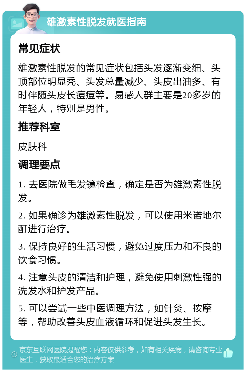 雄激素性脱发就医指南 常见症状 雄激素性脱发的常见症状包括头发逐渐变细、头顶部位明显秃、头发总量减少、头皮出油多、有时伴随头皮长痘痘等。易感人群主要是20多岁的年轻人，特别是男性。 推荐科室 皮肤科 调理要点 1. 去医院做毛发镜检查，确定是否为雄激素性脱发。 2. 如果确诊为雄激素性脱发，可以使用米诺地尔酊进行治疗。 3. 保持良好的生活习惯，避免过度压力和不良的饮食习惯。 4. 注意头皮的清洁和护理，避免使用刺激性强的洗发水和护发产品。 5. 可以尝试一些中医调理方法，如针灸、按摩等，帮助改善头皮血液循环和促进头发生长。