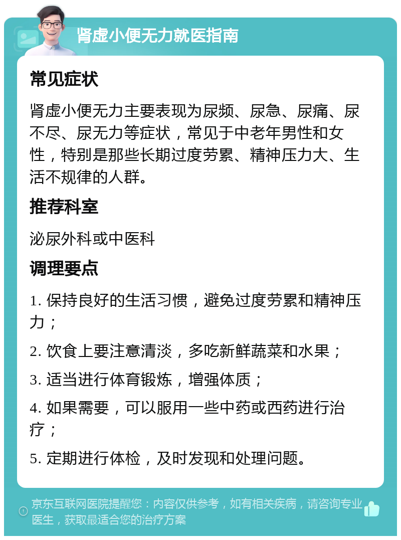 肾虚小便无力就医指南 常见症状 肾虚小便无力主要表现为尿频、尿急、尿痛、尿不尽、尿无力等症状，常见于中老年男性和女性，特别是那些长期过度劳累、精神压力大、生活不规律的人群。 推荐科室 泌尿外科或中医科 调理要点 1. 保持良好的生活习惯，避免过度劳累和精神压力； 2. 饮食上要注意清淡，多吃新鲜蔬菜和水果； 3. 适当进行体育锻炼，增强体质； 4. 如果需要，可以服用一些中药或西药进行治疗； 5. 定期进行体检，及时发现和处理问题。