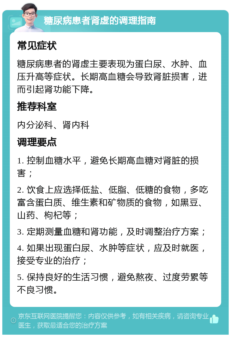 糖尿病患者肾虚的调理指南 常见症状 糖尿病患者的肾虚主要表现为蛋白尿、水肿、血压升高等症状。长期高血糖会导致肾脏损害，进而引起肾功能下降。 推荐科室 内分泌科、肾内科 调理要点 1. 控制血糖水平，避免长期高血糖对肾脏的损害； 2. 饮食上应选择低盐、低脂、低糖的食物，多吃富含蛋白质、维生素和矿物质的食物，如黑豆、山药、枸杞等； 3. 定期测量血糖和肾功能，及时调整治疗方案； 4. 如果出现蛋白尿、水肿等症状，应及时就医，接受专业的治疗； 5. 保持良好的生活习惯，避免熬夜、过度劳累等不良习惯。