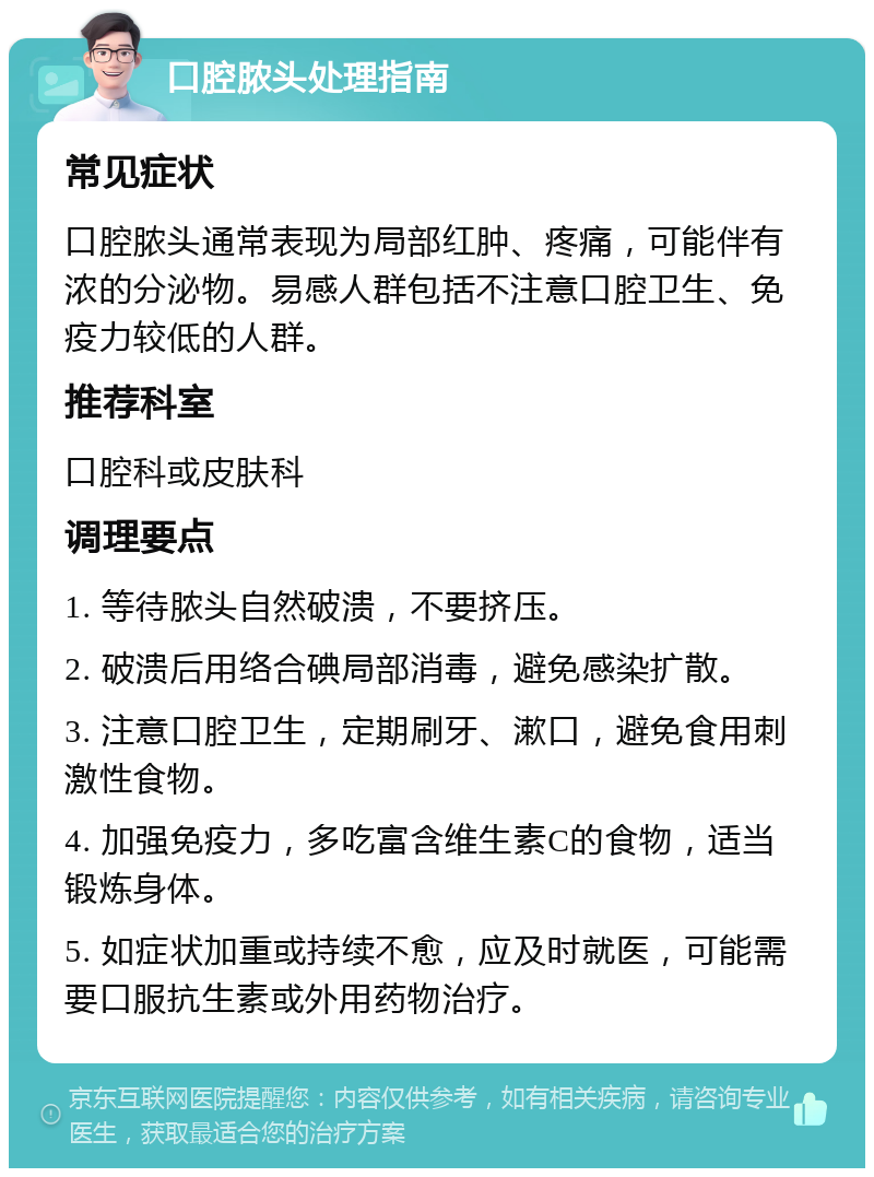 口腔脓头处理指南 常见症状 口腔脓头通常表现为局部红肿、疼痛，可能伴有浓的分泌物。易感人群包括不注意口腔卫生、免疫力较低的人群。 推荐科室 口腔科或皮肤科 调理要点 1. 等待脓头自然破溃，不要挤压。 2. 破溃后用络合碘局部消毒，避免感染扩散。 3. 注意口腔卫生，定期刷牙、漱口，避免食用刺激性食物。 4. 加强免疫力，多吃富含维生素C的食物，适当锻炼身体。 5. 如症状加重或持续不愈，应及时就医，可能需要口服抗生素或外用药物治疗。