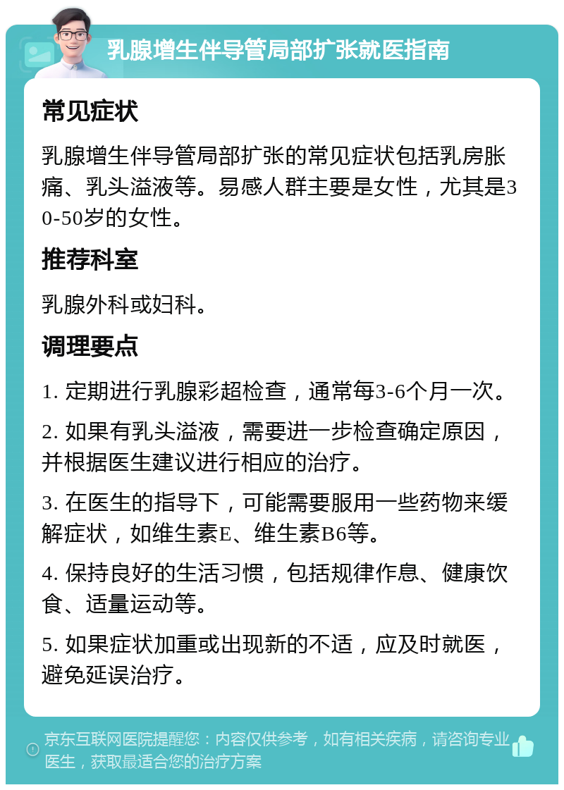 乳腺增生伴导管局部扩张就医指南 常见症状 乳腺增生伴导管局部扩张的常见症状包括乳房胀痛、乳头溢液等。易感人群主要是女性，尤其是30-50岁的女性。 推荐科室 乳腺外科或妇科。 调理要点 1. 定期进行乳腺彩超检查，通常每3-6个月一次。 2. 如果有乳头溢液，需要进一步检查确定原因，并根据医生建议进行相应的治疗。 3. 在医生的指导下，可能需要服用一些药物来缓解症状，如维生素E、维生素B6等。 4. 保持良好的生活习惯，包括规律作息、健康饮食、适量运动等。 5. 如果症状加重或出现新的不适，应及时就医，避免延误治疗。