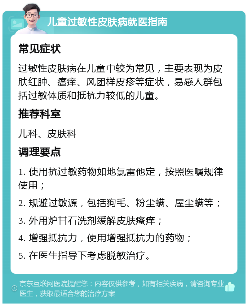 儿童过敏性皮肤病就医指南 常见症状 过敏性皮肤病在儿童中较为常见，主要表现为皮肤红肿、瘙痒、风团样皮疹等症状，易感人群包括过敏体质和抵抗力较低的儿童。 推荐科室 儿科、皮肤科 调理要点 1. 使用抗过敏药物如地氯雷他定，按照医嘱规律使用； 2. 规避过敏源，包括狗毛、粉尘螨、屋尘螨等； 3. 外用炉甘石洗剂缓解皮肤瘙痒； 4. 增强抵抗力，使用增强抵抗力的药物； 5. 在医生指导下考虑脱敏治疗。