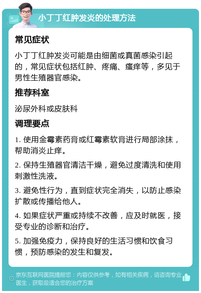 小丁丁红肿发炎的处理方法 常见症状 小丁丁红肿发炎可能是由细菌或真菌感染引起的，常见症状包括红肿、疼痛、瘙痒等，多见于男性生殖器官感染。 推荐科室 泌尿外科或皮肤科 调理要点 1. 使用金霉素药膏或红霉素软膏进行局部涂抹，帮助消炎止痒。 2. 保持生殖器官清洁干燥，避免过度清洗和使用刺激性洗液。 3. 避免性行为，直到症状完全消失，以防止感染扩散或传播给他人。 4. 如果症状严重或持续不改善，应及时就医，接受专业的诊断和治疗。 5. 加强免疫力，保持良好的生活习惯和饮食习惯，预防感染的发生和复发。