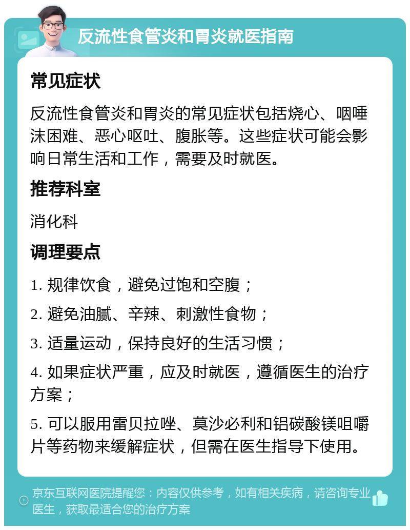 反流性食管炎和胃炎就医指南 常见症状 反流性食管炎和胃炎的常见症状包括烧心、咽唾沫困难、恶心呕吐、腹胀等。这些症状可能会影响日常生活和工作，需要及时就医。 推荐科室 消化科 调理要点 1. 规律饮食，避免过饱和空腹； 2. 避免油腻、辛辣、刺激性食物； 3. 适量运动，保持良好的生活习惯； 4. 如果症状严重，应及时就医，遵循医生的治疗方案； 5. 可以服用雷贝拉唑、莫沙必利和铝碳酸镁咀嚼片等药物来缓解症状，但需在医生指导下使用。